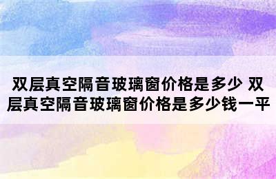 双层真空隔音玻璃窗价格是多少 双层真空隔音玻璃窗价格是多少钱一平